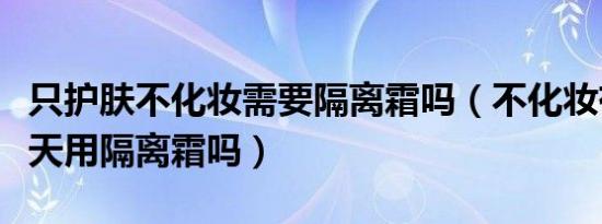 只护肤不化妆需要隔离霜吗（不化妆有必要天天用隔离霜吗）