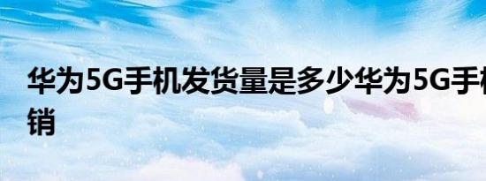 华为5G手机发货量是多少华为5G手机有多畅销