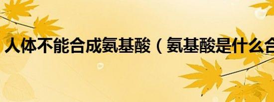 人体不能合成氨基酸（氨基酸是什么合成的）