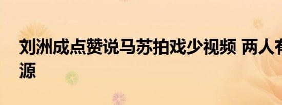刘洲成点赞说马苏拍戏少视频 两人有什么渊源