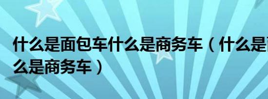 什么是面包车什么是商务车（什么是面包车什么是商务车）