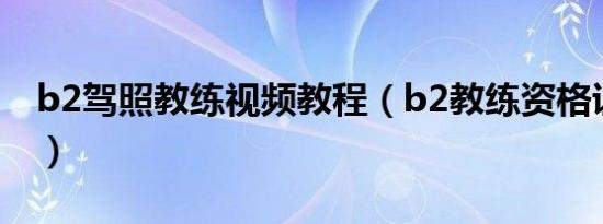 b2驾照教练视频教程（b2教练资格证怎么考）