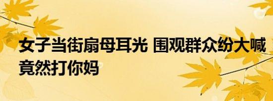 女子当街扇母耳光 围观群众纷大喊：该打你竟然打你妈
