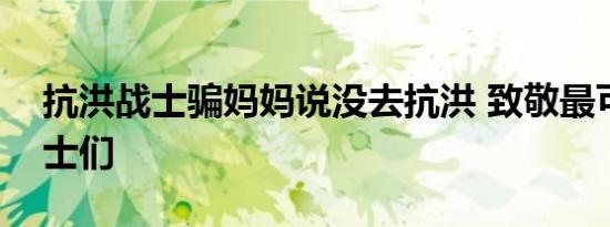 抗洪战士骗妈妈说没去抗洪 致敬最可爱的勇士们