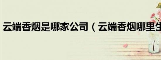 云端香烟是哪家公司（云端香烟哪里生产的）