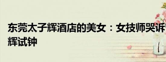 东莞太子辉酒店的美女：女技师哭诉曾遭太子辉试钟