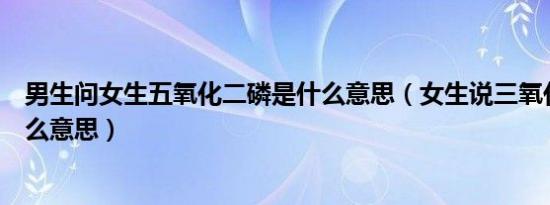 男生问女生五氧化二磷是什么意思（女生说三氧化二铁是什么意思）