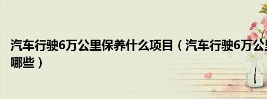 汽车行驶6万公里保养什么项目（汽车行驶6万公里应该保养哪些）