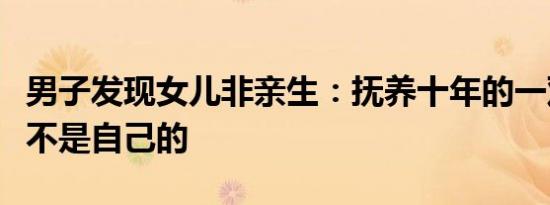 男子发现女儿非亲生：抚养十年的一双儿女都不是自己的