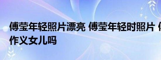 傅莹年轻照片漂亮 傅莹年轻时照片 傅莹是傅作义女儿吗