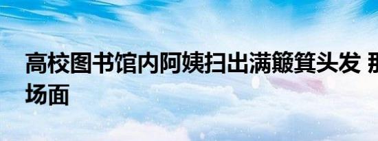 高校图书馆内阿姨扫出满簸箕头发 那是什么场面