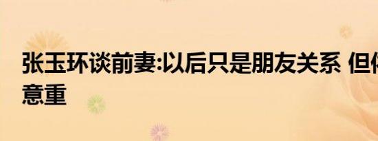张玉环谈前妻:以后只是朋友关系 但依旧情深意重