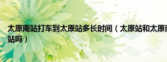 太原南站打车到太原站多长时间（太原站和太原南站是一个站吗）