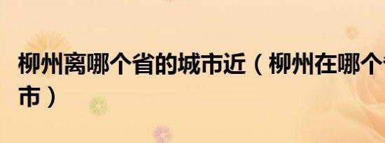柳州离哪个省的城市近（柳州在哪个省哪个城市）