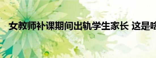 女教师补课期间出轨学生家长 这是啥情况