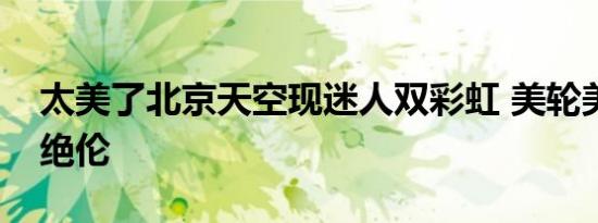 太美了北京天空现迷人双彩虹 美轮美奂惊艳绝伦
