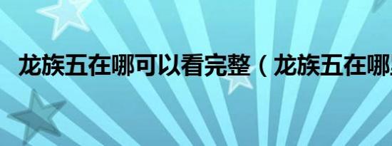 龙族五在哪可以看完整（龙族五在哪里看）