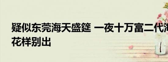疑似东莞海天盛筵 一夜十万富二代海天盛筵花样别出