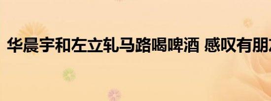 华晨宇和左立轧马路喝啤酒 感叹有朋友真好