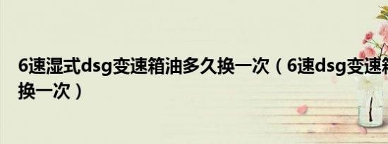 6速湿式dsg变速箱油多久换一次（6速dsg变速箱油多久更换一次）