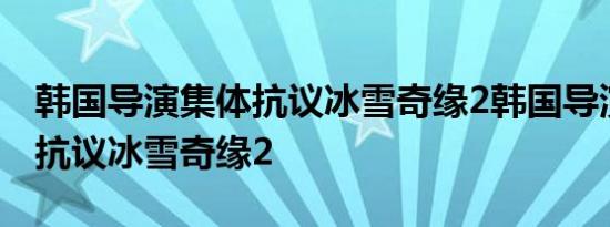 韩国导演集体抗议冰雪奇缘2韩国导演为什么抗议冰雪奇缘2