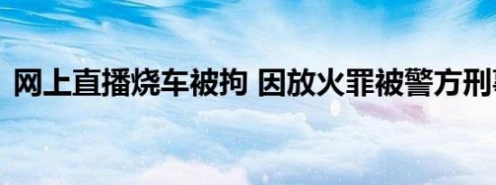 网上直播烧车被拘 因放火罪被警方刑事拘留