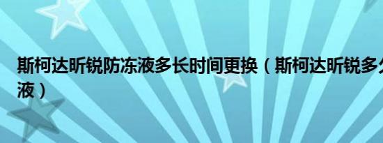 斯柯达昕锐防冻液多长时间更换（斯柯达昕锐多久更换防冻液）