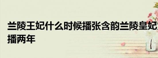 兰陵王妃什么时候播张含韵兰陵皇妃为什么延播两年