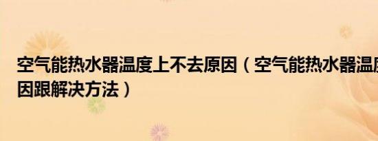 空气能热水器温度上不去原因（空气能热水器温度上不去原因跟解决方法）