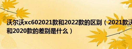 沃尔沃xc602021款和2022款的区别（2021款沃尔沃xc60和2020款的差别是什么）