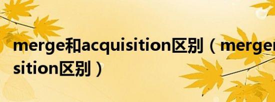 merge和acquisition区别（merger和acquisition区别）
