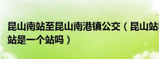 昆山南站至昆山南港镇公交（昆山站和昆山南站是一个站吗）