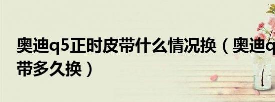 奥迪q5正时皮带什么情况换（奥迪q5正时皮带多久换）