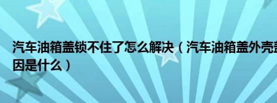 汽车油箱盖锁不住了怎么解决（汽车油箱盖外壳盖不住的原因是什么）