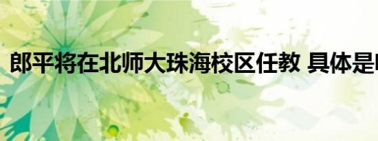 郎平将在北师大珠海校区任教 具体是啥情况