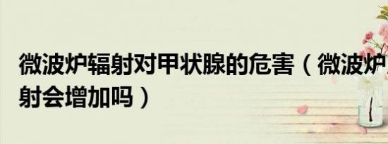 微波炉辐射对甲状腺的危害（微波炉用久了辐射会增加吗）