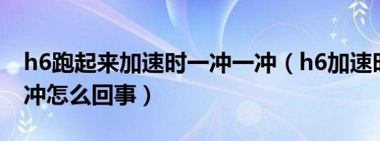 h6跑起来加速时一冲一冲（h6加速时一冲一冲怎么回事）