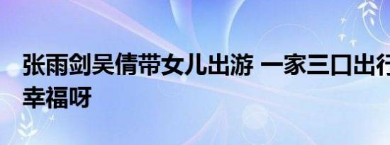 张雨剑吴倩带女儿出游 一家三口出行 吴倩要幸福呀