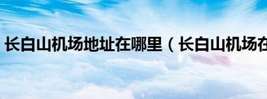 长白山机场地址在哪里（长白山机场在哪里）