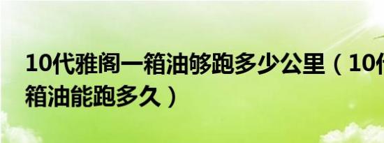 10代雅阁一箱油够跑多少公里（10代雅阁一箱油能跑多久）