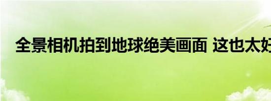 全景相机拍到地球绝美画面 这也太好看了
