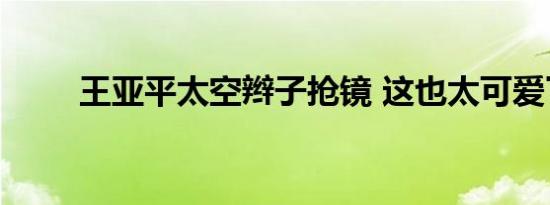 王亚平太空辫子抢镜 这也太可爱了