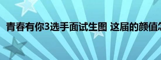 青春有你3选手面试生图 这届的颜值怎么样