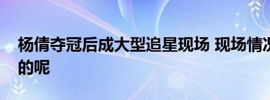 杨倩夺冠后成大型追星现场 现场情况是怎样的呢