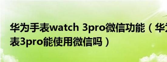 华为手表watch 3pro微信功能（华为儿童手表3pro能使用微信吗）