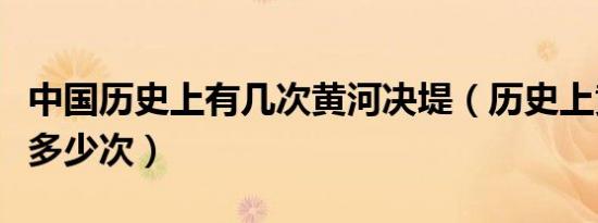 中国历史上有几次黄河决堤（历史上黄河决堤多少次）