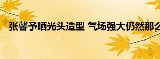 张馨予晒光头造型 气场强大仍然那么美丽