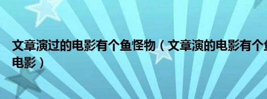 文章演过的电影有个鱼怪物（文章演的电影有个鱼怪叫什么电影）