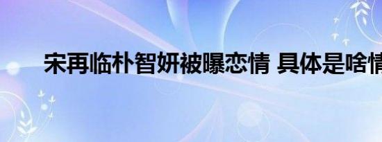 宋再临朴智妍被曝恋情 具体是啥情况
