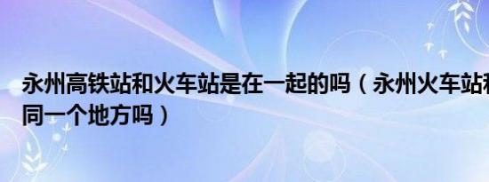 永州高铁站和火车站是在一起的吗（永州火车站和高铁站是同一个地方吗）
